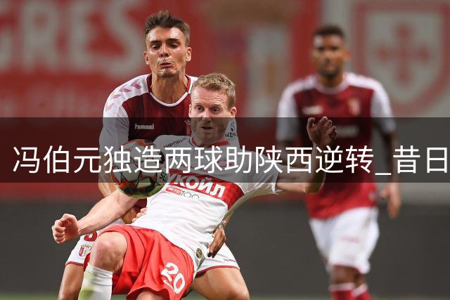 冯伯元独造两球助陕西逆转 昔日留洋锋霸重获新生
