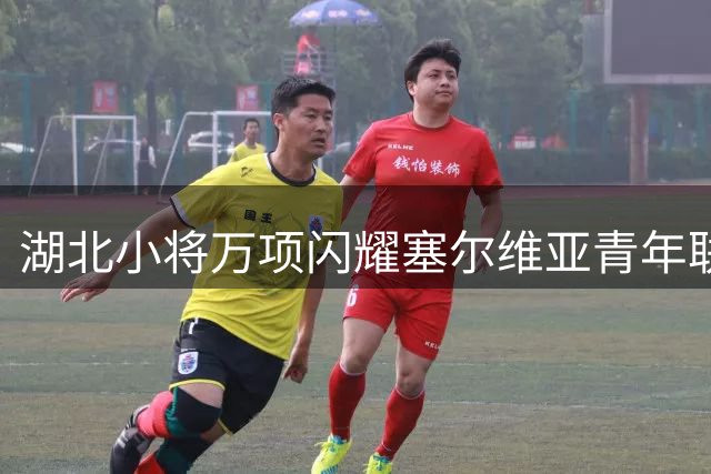 湖北小将万项闪耀塞尔维亚青年联赛 独造四球助队大胜