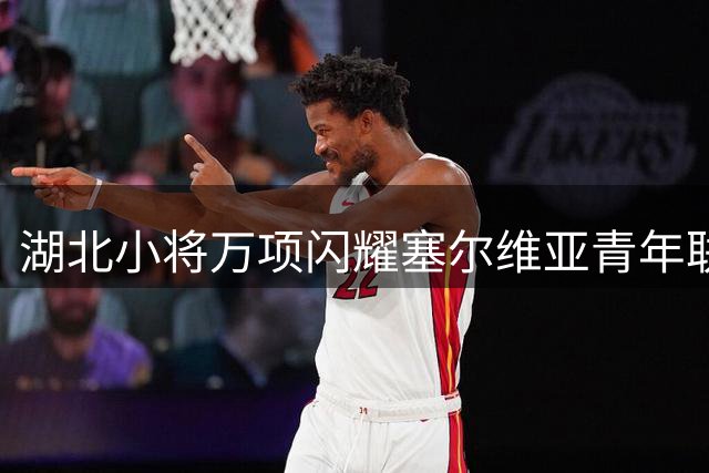 湖北小将万项闪耀塞尔维亚青年联赛 独造四球助队大胜
