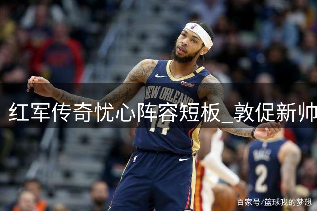 红军传奇忧心阵容短板 敦促新帅解决攻坚难题